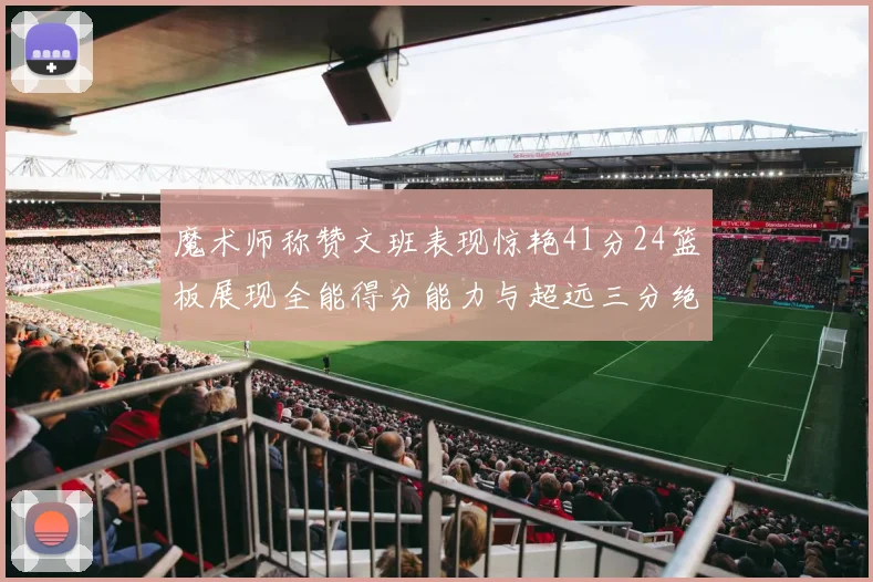 魔术师称赞文班表现惊艳41分24篮板展现全能得分能力与超远三分绝技