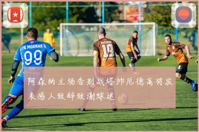 阿森纳主场告别战塔帅厄德高将发表感人致辞致谢球迷
