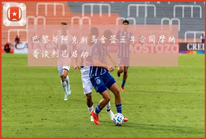 巴黎与阿克利乌舍签五年合同摩纳哥谈判已启动