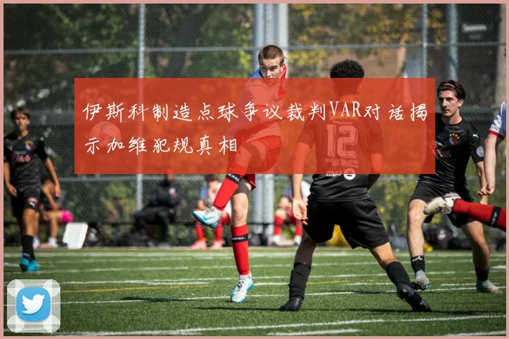 伊斯科制造点球争议裁判VAR对话揭示加维犯规真相