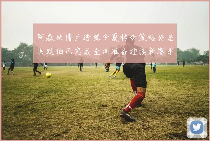 阿森纳博主透露今夏转会策略将坚决廷伯已完成全训准备迎接新赛季