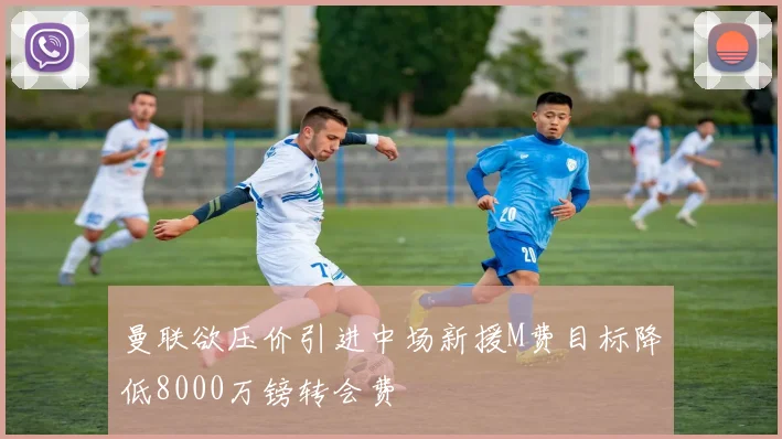 曼联欲压价引进中场新援M费目标降低8000万镑转会费