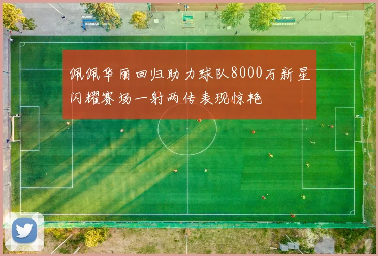 佩佩华丽回归助力球队8000万新星闪耀赛场一射两传表现惊艳