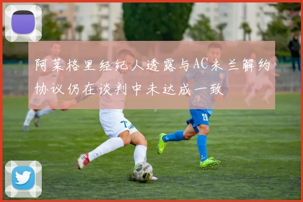 阿莱格里经纪人透露与AC米兰解约协议仍在谈判中未达成一致