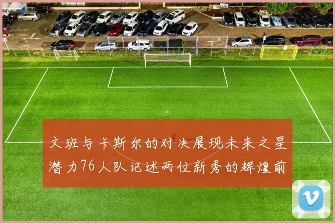 文班与卡斯尔的对决展现未来之星潜力76人队记述两位新秀的辉煌前景