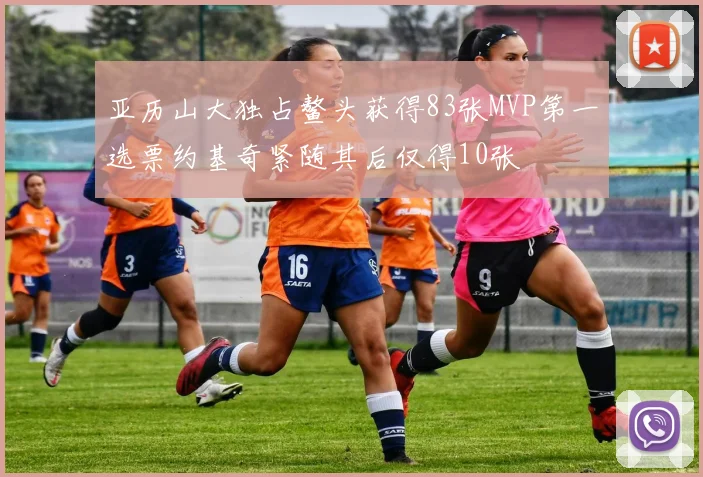 亚历山大独占鳌头获得83张MVP第一选票约基奇紧随其后仅得10张