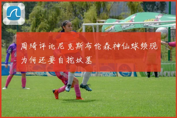 周琦评论尼克斯布伦森神仙球频现为何还要自挖坟墓